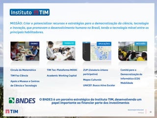10
Apresentação Institucional
TIM Brasil
Círculo da Matemática
TIM Faz Ciência
Apoio a Museus e Centros
de Ciência e Tecnologia
TIM Tec: Plataforma MOOC
Academic Working Capital
Comitê para a
Democratização da
Informática (CDI)
Mobilidade
MISSÃO: Criar e potencializar recursos e estratégias para a democratização da ciência, tecnologia
e inovação, que promovam o desenvolvimento humano no Brasil, tendo a tecnologia móvel entre os
principais habilitadores.
O BNDES é um parceiro estratégico do Instituto TIM, desenvolvendo um
papel importante ao financiar parte dos investimentos
ZUP (Zeladoria Urbana
participativa)
Mapas Culturais
UNICEF: Busca Ativa Escolar
 