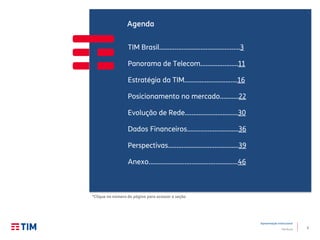 2
Apresentação Institucional
TIM Brasil
TIM Brasil...............................................3
Panorama de Telecom…………..……..11
Estratégia da TIM………………………….16
Posicionamento no mercado...........22
Evolução de Rede…….…………………...30
Dados Financeiros…………………………36
Perspectivas…………………………………..39
Anexo……………………………………..........46
Agenda
*Clique no número da página para acessar a seção
 