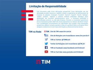 48
Apresentação Institucional
TIM Brasil
Limitação de Responsabilidade
TIM na Rede
Este documento pode incluir declarações prospectivas. Essas declarações não são
declarações de fatos históricos e refletem crenças e expectativas da administração da
Empresa. As palavras "antecipa”, "acredita”, "estima”, "espera”, "prevê”, "planeja”,
"prediz”, "projeta”, "objetiva" e palavras similares pretendem identificar essas
declarações, que envolvem necessariamente riscos e incertezas conhecidos e
desconhecidos, previstos ou não, pela Empresa. Portanto, os resultados operacionais
futuros da Empresa podem diferir das atuais expectativas e os leitores não devem basear
suas considerações exclusivamente nas informações aqui contidas. Estas declarações
prospectivas refletem somente opiniões na data em que foram feitas e a Empresa não é
obrigada a atualizá-las à luz de novas informações ou desenvolvimentos futuros.
Site da TIM: www.tim.com.br
Site de Relações com Investidores: www.tim.com.br/ri
TIM no Twitter: @TIMBrasil
Twitter de Relações com Investidores: @TIM_RI
TIM no Facebook: www.facebook.com/timbrasil
TIM no YouTube: www.youtube.com/timbrasil
 
