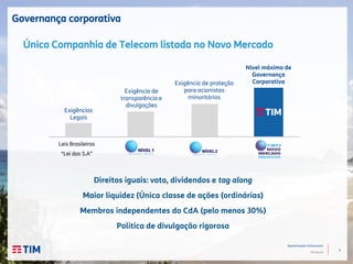 7
Apresentação Institucional
TIM Brasil
Governança corporativa
Leis Brasileiras
“Lei das S.A”
Exigências
Legais
Exigência de
transparência e
divulgações
Nível máximo de
Governança
CorporativaExigência de proteção
para acionistas
minoritários
Única Companhia de Telecom listada no Novo Mercado
Direitos iguais: voto, dividendos e tag along
Maior liquidez (Única classe de ações (ordinárias)
Membros independentes do CdA (pelo menos 30%)
Política de divulgação rigorosa
 