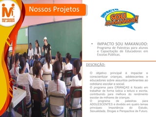 IMPACTO SOU MAKANUDO:  Programa de Palestras para alunos e Capacitação de Educadores em Escolas Públicas. Nossos Projetos O objetivo principal é impactar e conscientizar crianças, adolescentes e educadores sobre assuntos pertinentes ao cotidiano escolar e social.  O programa para CRIANÇAS é focado em trabalhar de forma lúdica a leitura e escrita, contribuindo para melhora do rendimento escolar de milhares de crianças.  O programa de palestras para ADOLESCENTES é dividido em quatro temas principais: Importância do Estudo, Sexualidade, Drogas e Perspectiva de Futuro.  DESCRIÇÃO: 
