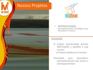 INTERATIVIDADE:  Acompanhamento Psicológico para Educadores e Alunos. Nossos Projetos O projeto interatividade garante MOTIVAÇÃO e ALEGRIA a vida escolas. O Projeto trabalha em 3 frentes:  Orientação para educadores, Acompanhamento dos alunos e orientação familiar.  DESCRIÇÃO: 