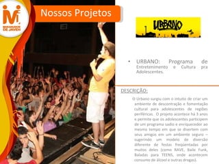 URBANO: Programa de  Entretenimento e Cultura pra Adolescentes. Nossos Projetos O Urbano surgiu com o intuito de criar um ambiente de descontração e fomentação cultural para adolescentes de regiões periféricas.  O projeto acontece há 3 anos e permite que os adolescentes participem de um programa sadio e enriquecedor ao mesmo tempo em que se divertem com seus amigos em um ambiente seguro – sugerindo um modelo de diversão diferente de festas freqüentadas por muitos deles (como RAVE, Baile Funk, Baladas para TEENS, onde acontecem consumo de álcool e outras drogas).  DESCRIÇÃO: 