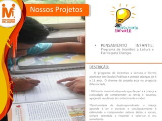 PENSAMENTO INFANTIL:  Programa de Incentivo a Leitura e Escrita para Crianças. Nossos Projetos O programa de Incentivo a Leitura e Escrito acontece em Escolas Publicas e atende crianças de 6 a 11 anos. O charme do projeto esta na proposta diferenciada: Utilizando material adequado que desperta a criança a curiosidade de compreender as letras e palavras, aguçando seu desejo de conhecimento e saber. Oportunidade de duplo-aprendizado: a criança aprende a ler e escrever e simultaneamente é estimulada a compreender valores éticos e sociais, sempre orientada a respeitar e valorizar o seu semelhante. DESCRIÇÃO: 