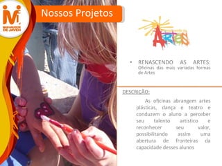 RENASCENDO AS ARTES:  Oficinas das mais variadas formas de Artes Nossos Projetos As oficinas abrangem artes plásticas, dança e teatro e  conduzem o aluno a perceber seu talento artístico e reconhecer seu valor, possibilitando assim uma abertura de fronteiras da capacidade desses alunos  DESCRIÇÃO: 