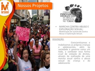MARCHA CONTRA ABUSO E EXPLORAÇÃO SEXUAL:  Mobilização de Juventude Contra Abuso e Exploração Sexual. Nossos Projetos Conscientizamos e mobilizamos as próprias crianças e adolescentes, além da sociedade e governo como um todo, a combater essa forma cruel de violação de diretos, através da realização de uma marcha anual contra o abuso sexual da criança e do adolescente DESCRIÇÃO: 