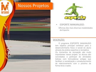 ESPORTE MAKANUDO:  Oficinas das mais diversas modalidades de Esporte. Nossos Projetos O programa ESPORTE MAKANUDO tem objetivo principal contribuir para o desenvolvimento físico e social do aluno através da pratica esportiva e recreativa. Os momentos de recreação são muito importantes nesse projeto: os alunos são convidados a participar de atividades lúdicas com brincadeiras antigas que facilitam a socialização e amadurecimento de relacionamento com o próximo de forma leve e sadia. DESCRIÇÃO: 