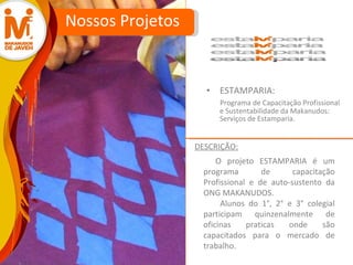ESTAMPARIA: Programa de Capacitação Profissional e Sustentabilidade da Makanudos: Serviços de Estamparia. Nossos Projetos O projeto ESTAMPARIA é um programa de capacitação Profissional e de auto-sustento da ONG MAKANUDOS.  Alunos do 1°, 2° e 3° colegial participam quinzenalmente de oficinas praticas onde são capacitados para o mercado de trabalho.  DESCRIÇÃO: 
