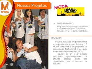 MODA URBANO: Programa de Capacitação Profissional e Sustentabilidade da Makanudos: Serviços em Moda da Marca Urbano . . Nossos Projetos Projeto realizado em parceria com a empresa de moda Assukar. O MODA URBANO é um programa de capacitação Profissional e de auto-sustento da ONG MAKANUDOS.  Alunos de 2° e 3° colegial participam quinzenalmente de oficinas praticas onde são capacitados para o mercado de trabalho  DESCRIÇÃO: MODA 
