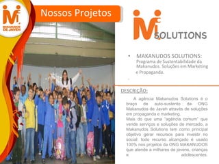 MAKANUDOS SOLUTIONS:  Programa de Sustentabilidade da Makanudos. Soluções em Marketing e Propaganda.  . Nossos Projetos A agência Makanudos Solutions é o braço de auto-sustento da ONG Makanudos de Javeh através de soluções em propaganda e marketing.  Mais do que uma “agência comum” que vende serviços e soluções de mercado, a Makanudos Solutions tem como principal objetivo gerar recursos para investir no social: todo recurso alcançado é usado 100% nos projetos da ONG MAKANUDOS que atende a milhares de jovens, crianças e adolescentes. DESCRIÇÃO: SOLUTIONS 