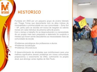 HISTORICO Fundada em 2002 por um pequeno grupo de jovens liderado por Thiago Torres que descontente com os altos índices de criminalidade e promiscuidade em sua comunidade – Zona Sul – SP, partiu para as escolas em busca de resgatar os valores morais em cada individuo da próxima safra de jovens.  Com o tempo o trabalho foi se desenvolvendo e a necessidade de um projeto mais bem preparado e elaborado foi surgindo a medida que foram sendo descobertos as necessidades reais da comunidade da escola:   Problemas psicológicos dos professores e alunos Problemas socialização Problemas infra-estrutura   O desenvolvimento de atividades que contribuíssem para uma melhora significativa desses problemas em nossa comunidade proporcionou o crescimento da ONG, culminando no projeto atual, que abrange varias regiões de São Paulo. 