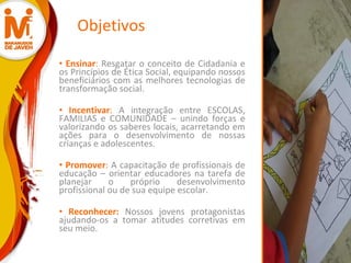 Objetivos Ensinar :  Resgatar o conceito de Cidadania e os Princípios de Ética Social, equipando nossos beneficiários com as melhores tecnologias de transformação social.  Incentivar :  A integração entre ESCOLAS, FAMILIAS e COMUNIDADE – unindo forças e valorizando os saberes locais, acarretando em ações para o desenvolvimento de nossas crianças e adolescentes. Promover :  A capacitação de profissionais de educação – orientar educadores na tarefa de planejar o próprio desenvolvimento profissional ou de sua equipe escolar. Reconhecer:   Nossos jovens protagonistas ajudando-os a tomar atitudes corretivas em seu meio. 