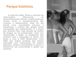 Porque Existimos A cada dia mídia, filmes e veículos de informações influenciam no desenvolvimento infantil, modificando por muitas vezes o comportamento das crianças e adolescentes. Hoje em dia temos uma sexualidade precoce e banalizada, a cultura das drogas licitas consumidas por adolescentes e a busca por dinheiro fácil: seja através do trafico de drogas ou da prostituição. Tudo isso relacionado a todos os problemas que existem com a educação no Brasil, nos levou a criar a ONG Makanudos. Uma ONG que realiza projetos que mixam educação com restauração de valores pessoais, sempre incentivando o jovem a influenciar sua comunidade e ajudar seu próximo. 