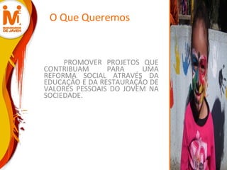 O Que Queremos PROMOVER PROJETOS QUE CONTRIBUAM PARA UMA REFORMA SOCIAL ATRAVÉS DA EDUCAÇÃO E DA RESTAURAÇÃO DE VALORES PESSOAIS DO JOVEM NA SOCIEDADE. 