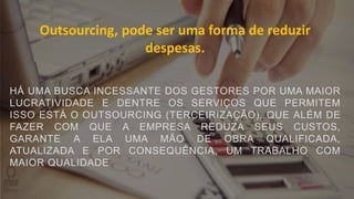Outsourcing, pode ser uma forma de reduzir
despesas.
HÁ UMA BUSCA INCESSANTE DOS GESTORES POR UMA MAIOR
LUCRATIVIDADE E DENTRE OS SERVIÇOS QUE PERMITEM
ISSO ESTÁ O OUTSOURCING (TERCEIRIZAÇÃO), QUE ALÉM DE
FAZER COM QUE A EMPRESA REDUZA SEUS CUSTOS,
GARANTE A ELA UMA MÃO DE OBRA QUALIFICADA,
ATUALIZADA E POR CONSEQUÊNCIA, UM TRABALHO COM
MAIOR QUALIDADE
 