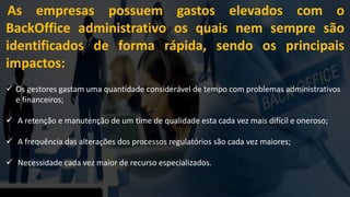 As empresas possuem gastos elevados com o
BackOffice administrativo os quais nem sempre são
identificados de forma rápida, sendo os principais
impactos:
 Os gestores gastam uma quantidade considerável de tempo com problemas administrativos
e financeiros;
 A retenção e manutenção de um time de qualidade esta cada vez mais difícil e oneroso;
 A frequência das alterações dos processos regulatórios são cada vez maiores;
 Necessidade cada vez maior de recurso especializados.
 