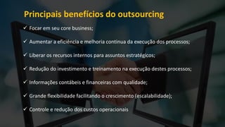 Principais benefícios do outsourcing
 Focar em seu core business;
 Aumentar a eficiência e melhoria continua da execução dos processos;
 Liberar os recursos internos para assuntos estratégicos;
 Redução do investimento e treinamento na execução destes processos;
 Informações contábeis e financeiras com qualidade;
 Grande flexibilidade facilitando o crescimento (escalabilidade);
 Controle e redução dos custos operacionais
 