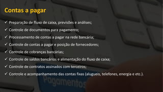 Contas a pagar
 Preparação de fluxo de caixa, previsões e análises;
 Controle de documentos para pagamento;
 Processamento de contas a pagar na rede bancária;
 Controle de contas a pagar e posição de fornecedores;
 Controle de cobranças bancárias;
 Controle de saldos bancários e alimentação do fluxo de caixa;
 Controle de contratos assinados com terceiros;
 Controle e acompanhamento das contas fixas (alugueis, telefones, energia e etc.).
 