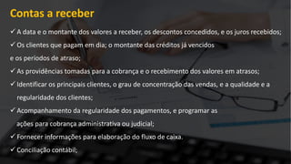 Contas a receber
 A data e o montante dos valores a receber, os descontos concedidos, e os juros recebidos;
 Os clientes que pagam em dia; o montante das créditos já vencidos
e os períodos de atraso;
 As providências tomadas para a cobrança e o recebimento dos valores em atrasos;
 Identificar os principais clientes, o grau de concentração das vendas, e a qualidade e a
regularidade dos clientes;
 Acompanhamento da regularidade dos pagamentos, e programar as
ações para cobrança administrativa ou judicial;
 Fornecer informações para elaboração do fluxo de caixa.
 Conciliação contábil;
 