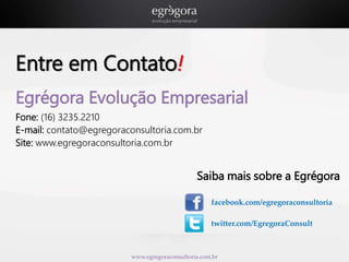 Entre em Contato! 
Egrégora Evolução Empresarial 
Fone: (16) 3235.2210 
E-mail: contato@egregoraconsultoria.com.br 
Site: www.egregoraconsultoria.com.br 
Saiba mais sobre a Egrégora 
facebook.com/egregoraconsultoria 
twitter.com/EgregoraConsult 
www.egregoraconsultoria.com.br 
 