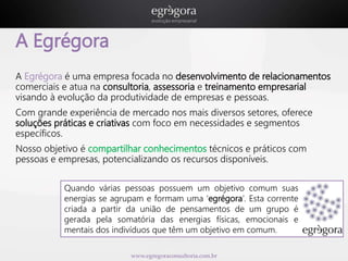 www.egregoraconsultoria.com.br 
A Egrégora 
A Egrégora é uma empresa focada no desenvolvimento de relacionamentos 
comerciais e atua na consultoria, assessoria e treinamento empresarial 
visando à evolução da produtividade de empresas e pessoas. 
Com grande experiência de mercado nos mais diversos setores, oferece 
soluções práticas e criativas com foco em necessidades e segmentos 
específicos. 
Nosso objetivo é compartilhar conhecimentos técnicos e práticos com 
pessoas e empresas, potencializando os recursos disponíveis. 
Quando várias pessoas possuem um objetivo comum suas 
energias se agrupam e formam uma ‘egrégora’. Esta corrente 
criada a partir da união de pensamentos de um grupo é 
gerada pela somatória das energias físicas, emocionais e 
mentais dos indivíduos que têm um objetivo em comum. 
 