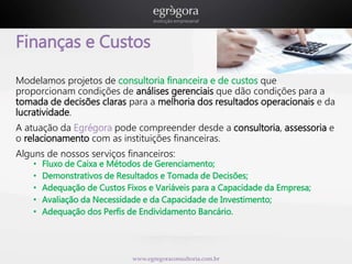 Finanças e Custos 
Modelamos projetos de consultoria financeira e de custos que 
proporcionam condições de análises gerenciais que dão condições para a 
tomada de decisões claras para a melhoria dos resultados operacionais e da 
lucratividade. 
A atuação da Egrégora pode compreender desde a consultoria, assessoria e 
o relacionamento com as instituições financeiras. 
Alguns de nossos serviços financeiros: 
• Fluxo de Caixa e Métodos de Gerenciamento; 
• Demonstrativos de Resultados e Tomada de Decisões; 
• Adequação de Custos Fixos e Variáveis para a Capacidade da Empresa; 
• Avaliação da Necessidade e da Capacidade de Investimento; 
• Adequação dos Perfis de Endividamento Bancário. 
www.egregoraconsultoria.com.br 
 