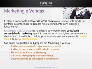 Marketing e Vendas 
Crescer é importante. Crescer de forma correta mais importante ainda. Ter 
controle das informações geradas no relacionamento com clientes é 
fundamental. 
A Egrégora Consultoria atua na criação de modelos para consultoria 
comercial e de marketing, que irão proporcionar condições para um melhor 
atendimento aos clientes, melhor posicionamento e, principalmente, vender 
mais e com mais rentabilidade. 
São ações do portfólio da Egrégora em Marketing e Vendas: 
• Análise e estruturação do departamento comercial; 
• Análise de mercado e rentabilidade de produtos; 
• Elaboração de Planos de Marketing; 
• Gestão do Marketing de Relacionamentos; 
• Desenvolvimento de indicadores e treinamentos. 
www.egregoraconsultoria.com.br 
 