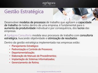 Gestão Estratégica 
Desenvolver modelos de processos de trabalho que agilizem a capacidade 
de trabalho de todos dentro de uma empresa, é fundamental para o 
aumento da produtividade individual e por consequência, dos lucros das 
empresas. 
A Egrégora Consultoria modela seus processos de trabalho com consultoria 
estratégica, buscando objetividade e otimização de resultados. 
Dentro da gestão estratégica implementada nas empresas estão: 
• Planejamento Estratégico 
• Padronização e Controle de Processos; 
• Departamentalização; 
• Elaboração de Manuais de Procedimentos; 
• Implantação de Sistemas Informatizados; 
• Gerenciamento de Rotina; 
www.egregoraconsultoria.com.br 
 