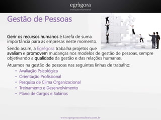 Gestão de Pessoas 
Gerir os recursos humanos é tarefa de suma 
importância para as empresas neste momento. 
Sendo assim, a Egrégora trabalha projetos que 
avaliam e promovem mudanças nos modelos de gestão de pessoas, sempre 
objetivando a qualidade da gestão e das relações humanas. 
Atuamos na gestão de pessoas nas seguintes linhas de trabalho: 
• Avaliação Psicológica 
• Orientação Profissional 
• Pesquisa de Clima Organizacional 
• Treinamento e Desenvolvimento 
• Plano de Cargos e Salários 
www.egregoraconsultoria.com.br 
 