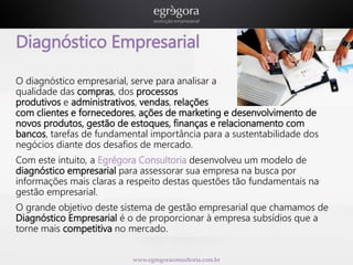 Diagnóstico Empresarial 
O diagnóstico empresarial, serve para analisar a 
qualidade das compras, dos processos 
produtivos e administrativos, vendas, relações 
com clientes e fornecedores, ações de marketing e desenvolvimento de 
novos produtos, gestão de estoques, finanças e relacionamento com 
bancos, tarefas de fundamental importância para a sustentabilidade dos 
negócios diante dos desafios de mercado. 
Com este intuito, a Egrégora Consultoria desenvolveu um modelo de 
diagnóstico empresarial para assessorar sua empresa na busca por 
informações mais claras a respeito destas questões tão fundamentais na 
gestão empresarial. 
O grande objetivo deste sistema de gestão empresarial que chamamos de 
Diagnóstico Empresarial é o de proporcionar à empresa subsídios que a 
torne mais competitiva no mercado. 
www.egregoraconsultoria.com.br 
 