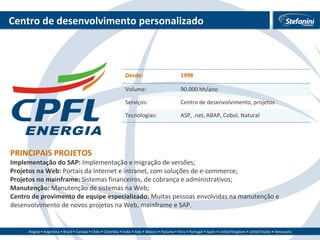 Centro de desenvolvimento personalizado PRINCIPAIS PROJETOS Implementação do SAP:  Implementação e migração de versões; Projetos na Web:  Portais da Internet e intranet, com soluções de e-commerce; Projetos no mainframe:  Sistemas financeiros, de cobrança e administrativos; Manutenção:  Manutenção de sistemas na Web; Centro de provimento de equipe especializado:  Muitas pessoas envolvidas na manutenção e desenvolvimento de novos projetos na Web, mainframe e SAP. Desde: 1998 Volume: 90.000 hh/ano Serviços: Centro de desenvolvimento, projetos Tecnologias: ASP, .net, ABAP, Cobol, Natural 