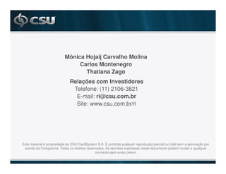 Mônica Hojaij Carvalho Molina
                               Carlos Montenegro
                                 Thatiana Zago
                             Relações com Investidores
                              Telefone: (11) 2106-3821
                               E-mail: ri@csu.com.br
                               Site: www.csu.com.br/ri




Este material é propriedade da CSU CardSystem S.A. É proibida qualquer reprodução parcial ou total sem a aprovação por
 escrito da Companhia. Todos os direitos reservados. As opiniões expressas nesse documento podem mudar a qualquer
                                              momento sem aviso prévio.
 