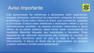 Aviso Importante
Esta apresentação faz referências e declarações sobre expectativas,
sinergias planejadas, estimativas de crescimento, projeções de resultados
e estratégias futuras sobre o Banco do Brasil, suas subsidiárias, coligadas
e controladas. Embora essas referências e declarações reflitam o que os
administradores acreditam, as mesmas envolvem imprecisões e riscos
difíceis de se prever, podendo, dessa forma, haver consequências ou
resultados diferentes daqueles aqui antecipados e discutidos. Estas
expectativas são altamente dependentes das condições do mercado, do
desempenho econômico geral do país, do setor e dos mercados
internacionais. O Banco do Brasil não se responsabiliza em atualizar
qualquer estimativa contida nesta apresentação.
 