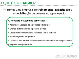 Somos uma empresa de  treinamento ,  capacitação  e  especialização  de pessoas no agronegócio. O ReHAgro nasceu das convicções: Potencial e vocação do agronegócio brasileiro  Grande distância entre o possível e o real  Capacidade de modificar a realidade com o trabalho  A diferença está nas pessoas  Qualificar pessoas sob aspecto técnico e humano é um longo caminho que precisa ser percorrido  O QUE É O  REHAGRO? 
