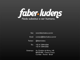Nada substitui o ser humano.



        Site:    www.faberludens.com.br

       Email:    contato@faberludens.com.br

     Twitter:    @faberludens

         Tel.:   +55 41 3044-6364
                 +55 41 3044-6365

   Endereço:     Av. Cândido de Abreu, 140
                 80530-000 - Centro Cívico
                 Curitiba - Paraná - Brasil
 