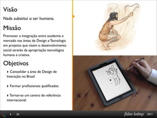 Visão
Nada substitui o ser humano.

Missão
Promover a integração entre academia e
mercado nas áreas de Design e Tecnologia
em projetos que visem o desenvolvimento
social através da apropriação tecnológica
humana e criativa.

Objetivos
  ‣ Consolidar a área de Design de
  Interação no Brasil

  ‣ Formar proﬁssionais qualiﬁcados

  ‣ Tornar-se um centro de referência
  internacional.


    4 : 20                                  2011
 