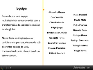Equipe
                                        Alexandre Denes
                                                                Paolo Passeri
Formada por uma equipe                    Caio Vassão
multidisciplinar comprometida com a                             Paulo Melo
                                         Claudia Bordin
transformação da sociedade em nível                             Pedro Marins
                                           Edyd Junges
local e global.                                                Renato Costa
                                       Frederick van Amstel
                                                                Rodrigo Genu
Nossa fonte de inspiração é o            Gonçalo Ferraz
                                                              Rodrigo Gonzatto
cotidiano das pessoas, observado sob   Leandro Henrique
                                                               Rodrigo Scama
diferentes pontos de vista,             Mauro Pinheiro
transcendendo, mas não excluindo, o                             Tiago Barros
                                         Mileni Kazedani
senso-comum.



    6 : 20                                                                      2011
 