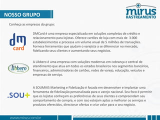 NOSSO GRUPO
Conheça as empresas do grupo:
DMCard é uma empresa especializada em soluções completas de crédito e
relacionamento para lojistas. Oferece cartões de loja com mais de 3.000
estabelecimentos e processa um volume anual de 5 milhões de transações.
Fornece ferramentas que ajudam o varejista a se diferenciar no mercado,
fidelizando seus clientes e aumentando seus negócios.
A Libbero é uma empresa com soluções modernas em cobrança e central de
atendimento que atua em todos os estados brasileiros nos segmentos bancário,
financeiro, administradoras de cartões, rede de varejo, educação, veículos e
empresas de serviço.
A SOUMAIS Marketing e Fidelização é focada em desenvolver e implantar uma
ferramenta de fidelização personalizada para o varejo nacional. Seu foco é permitir
que os lojistas conheçam as preferências de seus clientes e compreendam seu
comportamento de compra, e com isso estejam aptos a melhorar os serviços e
produtos oferecidos, direcionando ofertas e criando valor para o seu negócio.
 