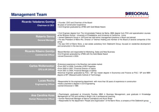 Management Team
Ricardo Valadares Gontijo
Chairman & CEO
Ricardo Valadares Gontijo
Chairman & CEO
• Founder, CEO and Chairman of the Board
40 years of construction experience
• Civil Engineer graduated by UFMG with Gold Medal Award.
Ricardo Ribeiro Gontijo
Commercial Officer
Ricardo Ribeiro Gontijo
Commercial Officer
Roberto Senna
General Manager
Roberto Senna
General Manager
• Civil Engineer degree from The Universidade Federal da Bahia, MBA degree from FGV and specialization courses
at the Wharton School - University of Philadelphia, and University of Carlifornia - Irvine.
• Joined Odebrecht Group in 1979 and has held senior management positions in Brazil and abroad
• He was President of Metro-Rio, Director of Telemar Holding and member of the Board of several companies of the
group.
• He was CEO of Bairro Novo, a real estate subsidiary from Odebrecht Group, focused on residential development
and construction in the low income
•Board Member and responsible for Marketing, Sales and New Business
•Civil Engineer graduated by UFMG with the Gold Medal Award
•Joined Direcional in 2004.
4
Commercial OfficerCommercial Officer
Carlos Wollenweber
CFO & IR Officer
Carlos Wollenweber
CFO & IR Officer
Lucas Rocha
Engineering Officer
Lucas Rocha
Engineering Officer
Ana Carolina Huss
Human Resources Officer
Ana Carolina Huss
Human Resources Officer
•Joined Direcional in 2004.
•Extensive experience in the Brazilian real estate market.
•From 2007 to 2009, Controller of BR Properties
•From 2005 to 2007, Financial Director of Valora
•From 2001 to 2005, Financial Manager of Gafisa
•Electrical Engineer graduated by PUC / SP has master degree in Economics and Finance at PUC / SP and MBA
degree at MIT (Massachusetts Institute of Technology)
•Responsible for the engineering department with more than 30 years of experience in construction
•Holds a bachelor’s degree in Civil Engineering
•Joined Direcional in 1985
• Psychologist, graduated at University Paulista, MBA in Business Management, post graduate in Knowledge
Management at FVG and certified in Bright Link in professional coaching
• Human Resources Manager at Natura Cosméticos and Accor Brasil
• Responsible for the department ¨People and Organization¨ of the Bairro Novo, a company of the Odebrecht group.
 