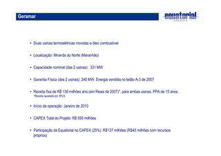Geramar
• Duas usinas termoelétricas movidas a óleo combustível
• Localização: Miranda do Norte (Maranhão)
• Capacidade nominal (das 2 usinas): 331 MW
• Garantia Física (das 2 usinas): 240 MW. Energia vendida no leilão A-3 de 2007
• Receita fixa de R$ 136 milhões ano (em Reais de 2007)*, para ambas usinas. PPA de 15 anos.
*Receita ajustada por IPCA
• Início da operação: Janeiro de 2010
• CAPEX Total do Projeto: R$ 550 milhões
• Participação da Equatorial no CAPEX (25%): R$137 milhões (R$45 milhões com recursos
próprios)
 