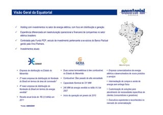 Visão Geral da Equatorial
 Holding com investimentos no setor de energia elétrica, com foco em distribuição e geração
 Experiência diferenciada em reestruturação operacional e financeira de companhias no setor
elétrico brasileiro
 Controlada pelo Fundo PCP, veículo de investimento pertencente a ex-sócios do Banco Pactual
gerido pela Vinci Partners.
 Investimentos atuais:
• Empresa de distribuição no Estado do
Maranhão
• 2ª maior empresa de distribuição do Nordeste
do Brasil em termos de área de concessão*
• 4ª maior empresa de distribuição do
Nordesde do Brasil em termos de energia
vendida*
• Receita anual bruta de R$ 2,6 bilhão em
2011
*Fonte: ABRADEE
• Duas usinas termoelétricas à óleo combustível,
no Estado do Maranhão
• Combustível: Óleo pesado de alta viscosidade
• Capacidade Nominal de 331 MW
• 240 MW de energia vendida no leilão A-3 de
2007
• Início da operação em janeiro de 2010
RS
SC
PR
SP
MG
GO
MT
AC
AM
RR
RO
BA
PI
MA
PA
AP
TO
CE RN
PE
AL
SE
MS
RJ
ES
DF
PB
RS
SC
PR
SP
MG
GO
MT
AC
AM
RR
RO
BA
PI
MA
PA
AP
TO
CE RN
PE
AL
SE
MS
RJ
ES
DF
PB
• Empresa comercializadora de energia
elétrica e desenvolvedora de novos produtos
e serviços
• Intermediação de compra e venda de
energia sem entrega física
• Customização de soluções para
atendimento de necessidades específicas de
clientes (consumidores e geradores)
• Executivos experientes e reconhecidos no
mercado de comercialização
 