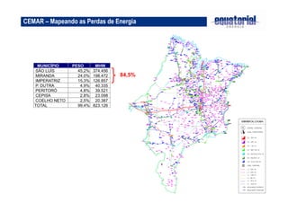 25 
CEMAR – Mapeando as Perdas de Energia 
84,5% 
MUNICÍPIO PESO MHW 
SÃO LUÍS 45,2% 374.456 
MIRANDA 24,0% 198.472 
IMPERATRIZ 15,3% 126.857 
P. DUTRA 4,9% 40.335 
PERITORÓ 4,8% 39.521 
CEPISA 2,8% 23.098 
COELHO NETO 2,5% 20.387 
TOTAL 99,4% 823.126 
 