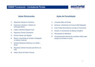 27 
CEMAR Turnaround – Combatendo Perdas 
Ações Estruturantes 
1) Regularizar Clientes em Gambiarra 
2) Inspecionar e Atualizar o Cadastro de 
Iluminação Pública 
3) Instalar e Monitorar Medição Fiscal 
4) Regularizar Clientes Clandestinos 
5) Eliminar Clientes sem Medição 
6) Reduzir a Quantidade de Cortados e Desligados 
no Sistema Comercial 
7) Substituir Medidores Eletrônicos com defeito – 
Recall 
8) Regularizar Clientes Faturados pelo Mínimo da 
Fase 
9) Validar Cálculo de Perdas Técnicas 
Ações de Consolidação 
1) Consolidar Matriz de Perdas 
2) Estruturar o Atendimento do Consumo Não Registrado 
3) Evitar Perdas Administrativas oriundas do Faturamento 
4) Garantir o Funcionamento do Balanço Energético 
5) Recuperação dos Medidores 
6) Acompanhamento semanal dos resultados obtidos pelas 
equipes de combate em campo 
 