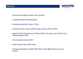 Geramar 
• Duas usinas termoelétricas movidas a óleo combustível 
• Localização: Miranda do Norte (Maranhão) 
• Capacidade nominal (das 2 usinas): 331 MW 
• Garantia Física (das 2 usinas): 240 MW. Energia vendida no leilão A-3 de 2007 
• Receita fixa de R$ 136 milhões ano (em Reais de 2007)*, para ambas usinas. PPA de 15 anos. 
*Receita ajustada por IPCA 
• Início da operação: Janeiro de 2010 
• CAPEX Total do Projeto: R$ 550 milhões 
• Participação da Equatorial no CAPEX (25%): R$137 milhões (R$45 milhões com recursos 
próprios) 
 