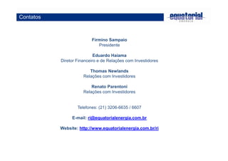 Firmino Sampaio 
Presidente 
Eduardo Haiama 
Diretor Financeiro e de Relações com Investidores 
Thomas Newlands 
Relações com Investidores 
Renato Parentoni 
Relações com Investidores 
Telefones: (21) 3206-6635 / 6607 
E-mail: ri@equatorialenergia.com.br 
Website: http://www.equatorialenergia.com.br/ri 
Contatos 
 