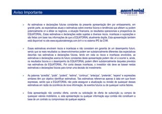 Aviso Importante 
 As estimativas e declarações futuras constantes da presente apresentação têm por embasamento, em 
grande parte, as expectativas atuais e estimativas sobre eventos futuros e tendências que afetam ou podem 
potencialmente vir a afetar os negócios, a situação financeira, os resultados operacionais e prospectivos da 
EQUATORIAL, Estas estimativas e declarações estão sujeitas a diversos riscos, incertezas e suposições e 
são feitas com base nas informações de que a EQUATORIAL atualmente dispõe, Esta apresentação também 
está disponível no site www.equatorialenergia.com.br/ri e no sistema IPE da CVM. 
 Essas estimativas envolvem riscos e incertezas e não consistem em garantia de um desempenho futuro, 
sendo que os reais resultados ou desenvolvimentos podem ser substancialmente diferentes das expectativas 
descritas nas estimativas e declarações futuras, tendo em vista os riscos e incertezas envolvidos, as 
estimativas e declarações acerca do futuro constantes desta apresentação podem não vir a ocorrer e, ainda, 
os resultados futuros e o desempenho da EQUATORIAL podem diferir substancialmente daqueles previstos 
nas estimativas da EQUATORIAL. Por conta dessas incertezas, o investidor não deve se basear nestas 
estimativas e declarações futuras para tomar uma decisão de investimento. 
 As palavras “acredita”, “pode”, “poderá”, “estima”, “continua”, “antecipa”, “pretende”, “espera” e expressões 
similares têm por objetivo identificar estimativas. Tais estimativas referem-se apenas à data em que foram 
expressas, sendo que a EQUATORIAL não pode assegurar a atualização ou revisão de quaisquer dessas 
estimativas em razão da ocorrência de nova informação, de eventos futuros ou de quaisquer outros fatores. 
 Esta apresentação não constitui oferta, convite ou solicitação de oferta de subscrição ou compra de 
quaisquer valores mobiliários, e, esta apresentação ou qualquer informação aqui contida não constituem a 
base de um contrato ou compromisso de qualquer espécie. 
