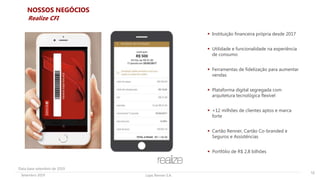Lojas Renner S.A.Setembro 2019
NOSSOS NEGÓCIOS
 Instituição financeira própria desde 2017
 Utilidade e funcionalidade na experiência
de consumo
 Ferramentas de fidelização para aumentar
vendas
 Plataforma digital segregada com
arquitetura tecnológica flexível
 +12 milhões de clientes aptos e marca
forte
 Cartão Renner, Cartão Co-branded e
Seguros e Assistências
 Portfólio de R$ 2,8 bilhões
12
Realize CFI
Data base setembro de 2019
 