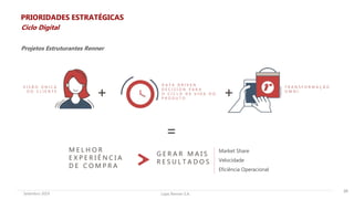 Lojas Renner S.A.Setembro 2019
V I S Ã O Ú N I C A
D O C L I E N T E
D A T A D R I V E N
D E C I S I O N P A R A
O C I C L O D E V I D A D O
P R O D U T O
T R A N S F O R M A Ç Ã O
O M N I
+ +
M E L H O R
E X P E R I Ê N C I A
D E C O M P R A
G E R A R M A I S
R E S U L T A D O S
=
Projetos Estruturantes Renner
26
PRIORIDADES ESTRATÉGICAS
Ciclo Digital
Market Share
Velocidade
Eficiência Operacional
 