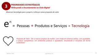 Lojas Renner S.A.Setembro 2019 29
PRIORIDADES ESTRATÉGICAS
Reforçando o Encantamento no Ciclo Digital
en
= Pessoas + Produtos e Serviços + Tecnologia
Absorver tecnologia para cumprir e reforçar nossa proposta de valor
3
Proposta de Valor: “Ser a marca cúmplice da mulher, com moda em diversos estilos, com qualidade,
a preços competitivos, em ambientes práticos e agradáveis, encantando e inovando de forma
sustentável.”
 