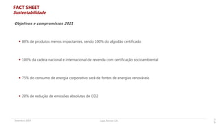 Lojas Renner S.A.Setembro 2019 3
9
 80% de produtos menos impactantes, sendo 100% do algodão certificado
 100% da cadeia nacional e internacional de revenda com certificação socioambiental
 75% do consumo de energia corporativo será de fontes de energias renováveis
 20% de redução de emissões absolutas de CO2
Objetivos e compromissos 2021
FACT SHEET
Sustentabilidade
 